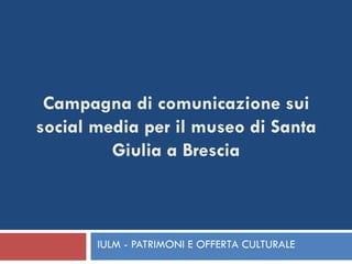 IULM - PATRIMONI E OFFERTA CULTURALE Campagna di comunicazione sui social media per il museo di Santa Giulia a Brescia 