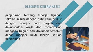 DESKRIPSI KINERJA ASESI
penjabaran tentang kinerja layanan
sekolah sesuai dengan butir yang diukur
dengan merujuk pada bagian dari
dokumentasi wajib dan menjelaskan
mengapa bagian dari dokumen tersebut
dapat menjadi bukti kinerja satuan
pendidikan
 