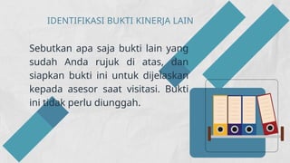 IDENTIFIKASI BUKTI KINERJA LAIN
Sebutkan apa saja bukti lain yang
sudah Anda rujuk di atas, dan
siapkan bukti ini untuk dijelaskan
kepada asesor saat visitasi. Bukti
ini tidak perlu diunggah.
 