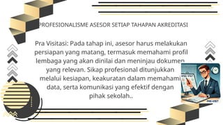 PROFESIONALISME ASESOR SETIAP TAHAPAN AKREDITASI
Pra Visitasi: Pada tahap ini, asesor harus melakukan
persiapan yang matang, termasuk memahami profil
lembaga yang akan dinilai dan meninjau dokumen
yang relevan. Sikap profesional ditunjukkan
melalui kesiapan, keakuratan dalam memahami
data, serta komunikasi yang efektif dengan
pihak sekolah..
 