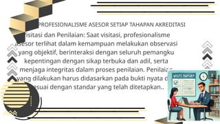 PROFESIONALISME ASESOR SETIAP TAHAPAN AKREDITASI
Visitasi dan Penilaian: Saat visitasi, profesionalisme
asesor terlihat dalam kemampuan melakukan observasi
yang objektif, berinteraksi dengan seluruh pemangku
kepentingan dengan sikap terbuka dan adil, serta
menjaga integritas dalam proses penilaian. Penilaian
yang dilakukan harus didasarkan pada bukti nyata dan
sesuai dengan standar yang telah ditetapkan..
 
