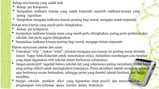 Rekap area kinerja yang sudah baik
 Rekap per komponen
 Sampaikan indikator kinerja yang sudah terpenuhi. memilih indikator kinerja yang
paling signifikan
 Sampaikan mengapa indikator kinerja penting bagi murid, mengapa sudah terpenuhi.
Rekap area kinerja yang masih perlu ditingkatkan
 Rekap per komponen
 Sampaikan indikator kinerja mana yang masih perlu ditingkatkan. paling perlu perhatian dari
sekolah, dan perlu segera ditingkatkan.
 Sampaikan indikator kinerja penting bagi murid, mengapa belum terpenuhi
Dalam menyusun catatan dan saran:
 Utamakan “why ”, bukan “what”: jelaskan mengapa area kinerja ini penting untuk ditindak
lanjuti. Tugas Anda bukanlah untuk menemukan solusi, melainkan membangun cara berpikir
yang dapat digunakan oleh sekolah dalam berkinerja selanjutnya.
 Jangan preskriptif: ingatlah bahwa sekolah lah yang seharusnya paling memahami tindak lanjut
yang paling efektif untuk meningkatkan kinerjanya. Peran akreditasi adalah menghela sekolah
agar berkinerja secara berkualitas, sehingga peran yang diambil adalah fasilitasi, dan bukan
mendikte.
 Hargai sekolah: pastikan diksi yang digunakan tetap positif, dan mencerminkan
penghargaan kita terhadap upaya mereka dalam berkinerja.
 