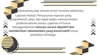 PROFESIONALISME ASESOR SETIAP TAHAPAN AKREDITASI
Laporan Visitasi: Penyusunan laporan yang
komprehensif, jelas, dan tepat waktu mencerminkan
profesionalisme asesor. Laporan ini harus
menggambarkan temuan secara obyektif dan
memberikan rekomendasi yang konstruktif untuk
perbaikan lembaga.
 