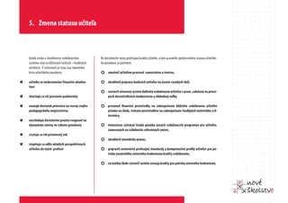 5. Zmena statusu učiteľa



    Každá snaha o skvalitnenie vzdelávacieho          Na dosiahnutie novej profesijnej kvality učiteľov a tým aj nového spoločenského statusu učiteľské-
    systému stojí na kľúčových hráčoch – kvalitných   ho povolania je potrebné:
    učiteľoch. V súčasnosti je čoraz viac badateľná
    kríza učiteľského povolania:                      ¢ umožniť učiteľom pracovať samostatne a tvorivo,

“   učitelia sú nedostatočne finančne ohodno-         ¢ skvalitniť prípravu budúcich učiteľov na úrovni vysokých škôl,
    tení
                                                      ¢ vytvoriť otvorený systém ďalšieho vzdelávania učiteľov v praxi, založený na princí-
“   zhoršujú sa ich pracovné podmienky                      poch decentralizácie konkurencie a slobodnej voľby,

“   nemajú dostatok priestoru na rozvoj svojho        ¢ presunúť finančné prostriedky na zabezpečenie ďalšieho vzdelávania učiteľov
    pedagogického majstrovstva                              priamo na školy, vrátane prostriedkov na zabezpečenie študijných materiálov a li-
                                                            teratúry,
“   nezvládajú dostatočne pružne reagovať na
    dynamické zmeny vo výkone povolania               ¢ intenzívne vytvárať širokú ponuku nových vzdelávacích programov pre učiteľov,
                                                            zameraných na zvládnutie reformných zmien,
“   zvyšuje sa ich priemerný vek
                                                      ¢ skvalitniť metodickú pomoc,
“   stupňuje sa odliv mladých perspektívnych
    učiteľov do iných profesií                        ¢ pripraviť orientačné profesijné štandardy a kompetenčné profily učiteľov pre po-
                                                            treby nezávislého externého hodnotenia kvality vzdelávania,

                                                      ¢ na každej škole vytvoriť systém rozvoja kvality pre potreby interného hodnotenia.
 