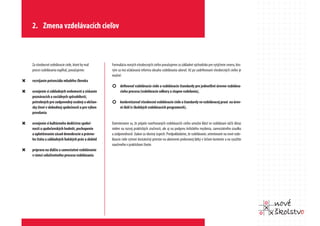 2. Zmena vzdelávacích cieľov



    Za všeobecné vzdelávacie ciele, ktoré by mal    Formuláciu nových všeobecných cieľov považujeme za základné východisko pre vytýčenie smeru, kto-
    proces vzdelávania napĺňať, považujeme:         rým sa má očakávaná reforma obsahu vzdelávania uberať. Až po zadefinovaní všeobecných cieľov je
                                                    možné:
“   rozvíjanie potenciálu mladého človeka
                                                    ¢ definovať vzdelávacie ciele a vzdelávacie štandardy pre jednotlivé úrovne vzdeláva-
“   osvojenie si základných vedomostí a získanie          cieho procesu (vzdelávacie odbory a stupne vzdelania),
    poznávacích a sociálnych spôsobilostí,
    potrebných pre zodpovedný osobný a občian-      ¢ konkretizovať všeobecné vzdelávacie ciele a štandardy vo vzdelávacej praxi na úrov-
    sky život v slobodnej spoločnosti a pre výkon         ni škôl (v školských vzdelávacích programoch).
    povolania

“   osvojenie si kultúrneho dedičstva spoloč-       Domnievame sa, že prijatie navrhovaných vzdelávacích cieľov umožní klásť vo vzdelávaní väčší dôraz
    nosti a spoločenských hodnôt, pochopenie        nielen na rozvoj praktických zručností, ale aj na podporu kritického myslenia, samostatného úsudku
    a uplatňovanie zásad demokracie a právne-       a zodpovednosti žiakov za vlastný úspech. Predpokladáme, že vzdelávanie, orientované na nové vzde-
    ho štátu a základných ľudských práv a slobôd    lávacie ciele vytvorí dostatočný priestor na ukotvenie preberanej látky v širšom kontexte a na využitie
                                                    naučeného v praktickom živote.
“   príprava na ďalšie a samostatné vzdelávanie
    v rámci celoživotného procesu vzdelávania
 