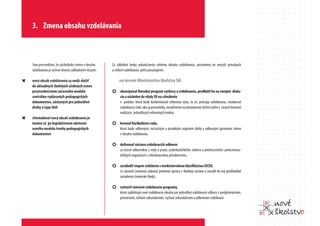 3. Zmena obsahu vzdelávania



    Sme presvedčení, že východisko zmien v obsahu    Za základné kroky uskutočnenia reformy obsahu vzdelávania, postavenej na nových princípoch
    vzdelávania je určené dvoma základnými tézami:   a cieľoch vzdelávania preto považujeme:

“   nový obsah vzdelávania sa nedá vložiť                 na úrovni Ministerstva školstva SR:
    do aktuálnych školských učebných osnov
    prostredníctvom súčasného modelu                 ¢ skoncipovať Národný program výchovy a vzdelávania, predložiť ho na verejnú disku-
    centrálne vydávaných pedagogických                    siu a následne do vlády SR na schválenie
    dokumentov, záväzných pre jednotlivé                  v podobe, ktorá bude konkretizovať reformnú víziu, to zn. princípy vzdelávania, všeobecné
    druhy a typy škôl                                     vzdelávacie ciele, ako aj prostriedky, nevyhnutné na dosiahnutie týchto cieľov a časový horizont
                                                          realizácie jednotlivých reformných krokov,
“   sformulovať nový obsah vzdelávania je
    možné až po legislatívnom ukotvení               ¢ kreovať Kurikulárnu radu,
    nového modelu tvorby pedagogických                    ktorá bude odborným, iniciačným a poradným orgánom vlády a odborným garantom zmien
    dokumentov                                            v obsahu vzdelávania,

                                                     ¢ definovať sústavu vzdelávacích odborov
                                                          za účasti odborníkov z vedy a praxe, podnikateľského sektora a predstaviteľov zamestnáva-
                                                          teľských organizácií s celoslovenskou pôsobnosťou,

                                                     ¢ zosúladiť stupne vzdelania s medzinárodnou klasifikáciou ISCED,
                                                          čo zároveň znamená vykonať potrebné úpravy v školskej sústave a zaradiť do nej predškolské
                                                          zariadenia (materské školy),

                                                     ¢ vytvoriť rámcové vzdelávacie programy,
                                                          ktoré zadefinujú nové vzdelávacie obsahy pre jednotlivé vzdelávacie odbory v predprimárnom,
                                                          primárnom, nižšom sekundárnom, vyššom sekundárnom a odbornom vzdelávaní.
 