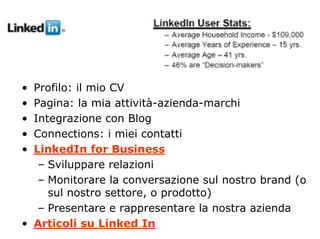 Linked In




• Profilo: il mio CV
• Pagina: la mia attività-azienda-marchi
• Integrazione con Blog
• Connections: i miei contatti
• LinkedIn for Business
   – Sviluppare relazioni
   – Monitorare la conversazione sul nostro brand (o
     sul nostro settore, o prodotto)
   – Presentare e rappresentare la nostra azienda
• Articoli su Linked In
 
