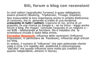 Siti, forum o blog con recensioni
In certi settori (soprattutto Turismo) è quasi obbligatorio
essere presenti (Booking, TripAdvisor, Trivago, Expedia).
Non trascurabile la loro importanza anche in ambito Elettronica
di consumo, ma in generale si tratta di una tendenza
crescente in tutti i settori. Ciascuno di noi, prima di un
acquisto, fa una ricerca su Google e - se ne trova - legge anche
forum e blog. Poi magari conclude l'acquisto in un negozio o -
nel B2B - telefonando al fornitore. Ma è indubbio che la
scrematura iniziale è stata fatta online.
Forrester Research: influenza delle recensioni (Influence
Impression, in particolare da Facebook), influenza degli articoli
sui blog.
In sintesi, il numero di "influenze" che ogni potenziale cliente
vede è circa 1/4 rispetto alla pubblicità o comunicazione
"dall'alto" ma queste influenze sono molto più credibili (in
quanto indipendenti, almeno in teoria).
 