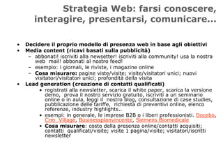 Strategia Web: farsi conoscere,
       interagire, presentarsi, comunicare...

•   Decidere il proprio modello di presenza web in base agli obiettivi
•   Media content (ricavi basati sulla pubblicità)
     – abbonati! iscriviti alla newsetter! iscriviti alla community! usa la nostra
       web mail! abbonati al nostro feed!
     – esempio: i giornali, le riviste, i magazine online
     – Cosa misurare: pagine viste/visite; visite/visitatori unici; nuovi
       visitatori/visitatori unici; profondità della visita
•   Lead generation (creazione di contatti qualificati)
         • registrati alla newsletter, scarica il white paper, scarica la versione
            demo, prova il nostro servizio gratuito, iscriviti a un seminario
            online o in aula, leggi il nostro blog, consultazione di case studies,
            pubblicazione delle tariffe, richiesta di preventivi online, elenco
            referenze, industry highlights..
         • esempi: in generale, le imprese B2B o i liberi professionisti. Docebo,
            Crm Village, Businessplanvincente, Siemens Biomedicale
         • Cosa misurare: costo della presenza online/contatti acquisiti;
            contatti qualificati/visite; visite 1 pagina/visite; visitatori/iscritti
            newsletter
 