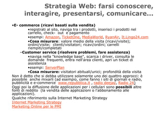 Strategia Web: farsi conoscere,
       interagire, presentarsi, comunicare...
•E- commerce (ricavi basati sulla vendita)
          •registrati al sito, naviga tra i prodotti, inserisci i prodotti nel
          carrello, check- out e pagamento
          •esempi: Amazon, TicketOne, MediaWorld, RyanAir, It.Lingo24.com
          •Cosa misurare: valore medio della visita (ricavi/visite);
          ordini/visite; clienti/visitatori; ricavi/ordini; carrelli
          riempiti/completati
     –Customer service (risolvere problemi, fare assistenza)
          •naviga nella "knowledge base", scarica i driver, consulta le
          domande frequenti, entra nell'area clienti, apri un ticket di
          assistenza
          •esempi: ServerPlan
          •Cosa misurare: visitatori abituali/unici; profondità della visita
Non è detto che si debba utilizzare solamente uno dei quattro approcci: è
possibile anche mixarli (ad esempio, come fanno i siti di giornali e radio,
pubblicità e e-commerce www.repubblica.it , radio deejay, Radio 24)
Oggi poi la diffusione delle applicazioni per i cellulari sono possibili altre
fonti di reddito (la vendita delle applicazioni o l'abbonamento alle
applicazioni).
Qualche riferimento sulla Internet Marketing Strategy
Internet Marketing Strategy
Marketing Online per le PMI
 