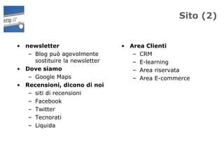 Sito (2)


• newsletter                    • Area Clienti
   – Blog può agevolmente          – CRM
     sostituire la newsletter      – E-learning
• Dove siamo                       – Area riservata
   – Google Maps                   – Area E-commerce
• Recensioni, dicono di noi
   – siti di recensioni
   – Facebook
   – Twitter
   – Tecnorati
   – Liquida
 