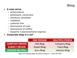 Blog
• A cosa serve
   –   autorevolezza
   –   partecipare, conversare
   –   distribuire newsletter
   –   credibilità
   –   contenuti free
   –   Generazione di Lead
   –   Generazione di traffico
   –   Supporta il posizionamento organico
• Corporate blog sì o no?




              “Types of corporate blogs, by author and focus” – Lewis PR, 2007
 
