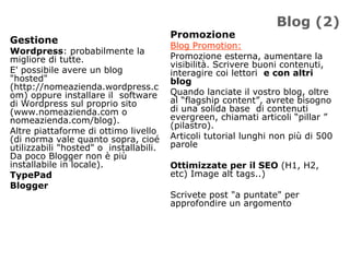 Blog (2)
                                        Promozione
Gestione
                                        Blog Promotion:
Wordpress: probabilmente la
migliore di tutte.                      Promozione esterna, aumentare la
                                        visibilità. Scrivere buoni contenuti,
E' possibile avere un blog              interagire coi lettori e con altri
"hosted"                                blog
(http://nomeazienda.wordpress.c
om) oppure installare il software       Quando lanciate il vostro blog, oltre
di Wordpress sul proprio sito           al “flagship content”, avrete bisogno
(www.nomeazienda.com o                  di una solida base di contenuti
nomeazienda.com/blog).                  evergreen, chiamati articoli “pillar ”
                                        (pilastro).
Altre piattaforme di ottimo livello
(di norma vale quanto sopra, cioé       Articoli tutorial lunghi non più di 500
utilizzabili "hosted" o installabili.   parole
Da poco Blogger non è più
installabile in locale).                Ottimizzate per il SEO (H1, H2,
TypePad                                 etc) Image alt tags..)
Blogger
                                        Scrivete post "a puntate" per
                                        approfondire un argomento
 
