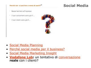 Social Media




•   Social Media Planning
•   Perché social media per il business?
•   Social Media Marketing Insight
•   Vodafone Lab: un tentativo di conversazione
    reale con i clienti?
 