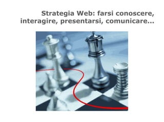 Strategia Web: farsi conoscere,
interagire, presentarsi, comunicare...
 