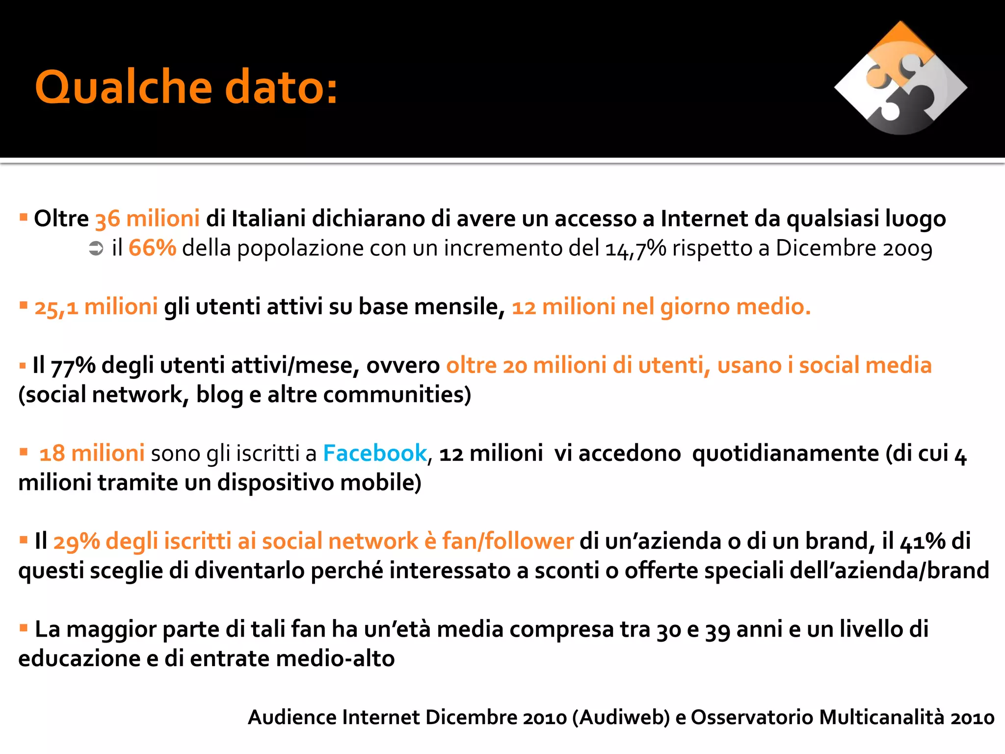 Qualche dato:

 Oltre 36 milioni di Italiani dichiarano di avere un accesso a Internet da qualsiasi luogo
        il 66% della popolazione con un incremento del 14,7% rispetto a Dicembre 2009

 25,1 milioni gli utenti attivi su base mensile, 12 milioni nel giorno medio.

 Il 77% degli utenti attivi/mese, ovvero oltre 20 milioni di utenti, usano i social media
(social network, blog e altre communities)

 18 milioni sono gli iscritti a Facebook, 12 milioni vi accedono quotidianamente (di cui 4
milioni tramite un dispositivo mobile)

 Il 29% degli iscritti ai social network è fan/follower di un’azienda o di un brand, il 41% di
questi sceglie di diventarlo perché interessato a sconti o offerte speciali dell’azienda/brand

 La maggior parte di tali fan ha un’età media compresa tra 30 e 39 anni e un livello di
educazione e di entrate medio-alto

                      Audience Internet Dicembre 2010 (Audiweb) e Osservatorio Multicanalità 2010
 