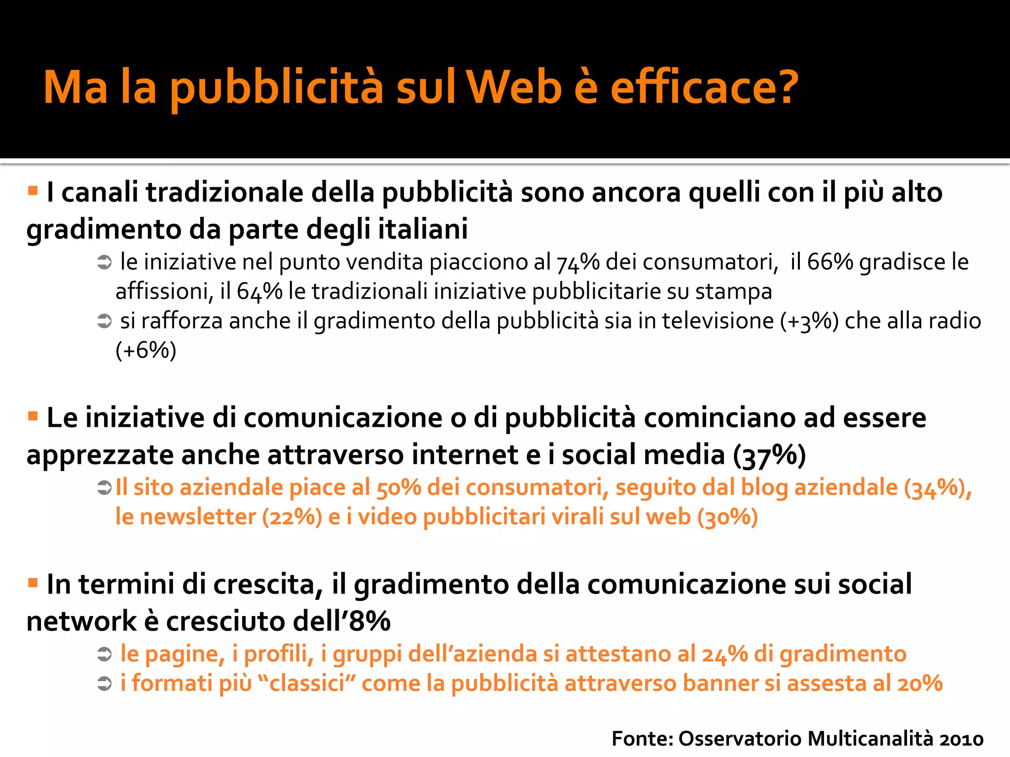 Ma la pubblicità sul Web è efficace?
 I canali tradizionale della pubblicità sono ancora quelli con il più alto
gradimento da parte degli italiani
      le iniziative nel punto vendita piacciono al 74% dei consumatori, il 66% gradisce le
      affissioni, il 64% le tradizionali iniziative pubblicitarie su stampa
      si rafforza anche il gradimento della pubblicità sia in televisione (+3%) che alla radio
      (+6%)

 Le iniziative di comunicazione o di pubblicità cominciano ad essere
apprezzate anche attraverso internet e i social media (37%)
      Il sito aziendale piace al 50% dei consumatori, seguito dal blog aziendale (34%),
         le newsletter (22%) e i video pubblicitari virali sul web (30%)

 In termini di crescita, il gradimento della comunicazione sui social
network è cresciuto dell’8%
        le pagine, i profili, i gruppi dell’azienda si attestano al 24% di gradimento
        i formati più “classici” come la pubblicità attraverso banner si assesta al 20%

                                                         Fonte: Osservatorio Multicanalità 2010
 