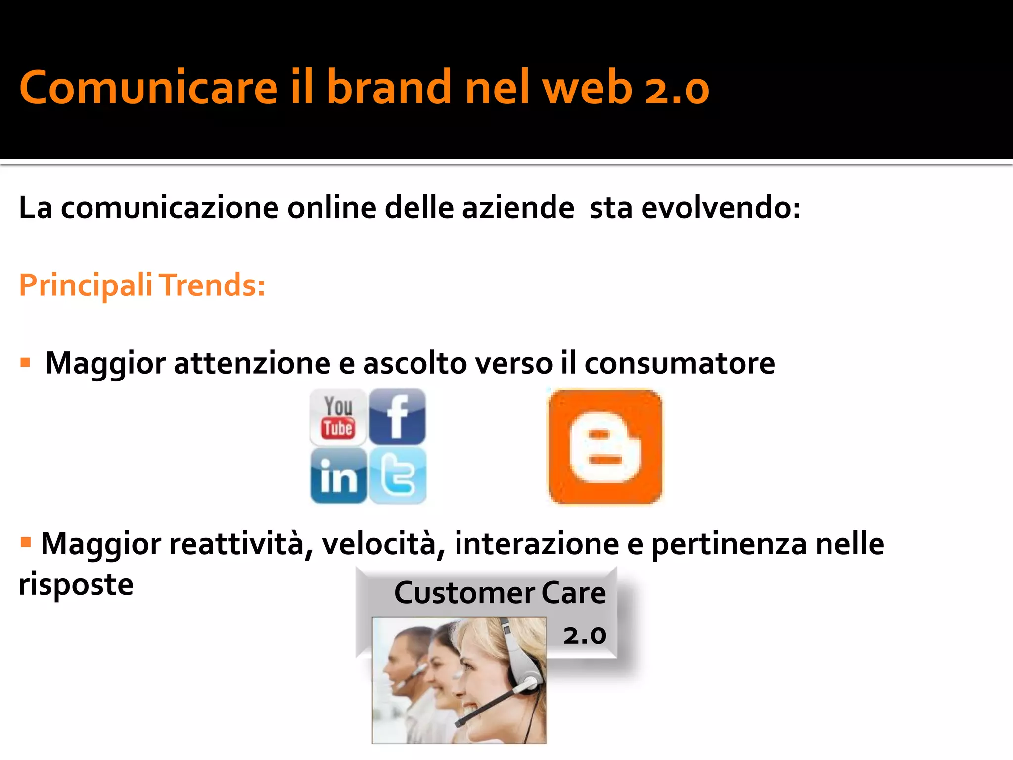 Comunicare il brand nel web 2.0

La comunicazione online delle aziende sta evolvendo:

Principali Trends:

 Maggior attenzione e ascolto verso il consumatore




 Maggior reattività, velocità, interazione e pertinenza nelle
risposte                   Customer Care
                                        2.0
 