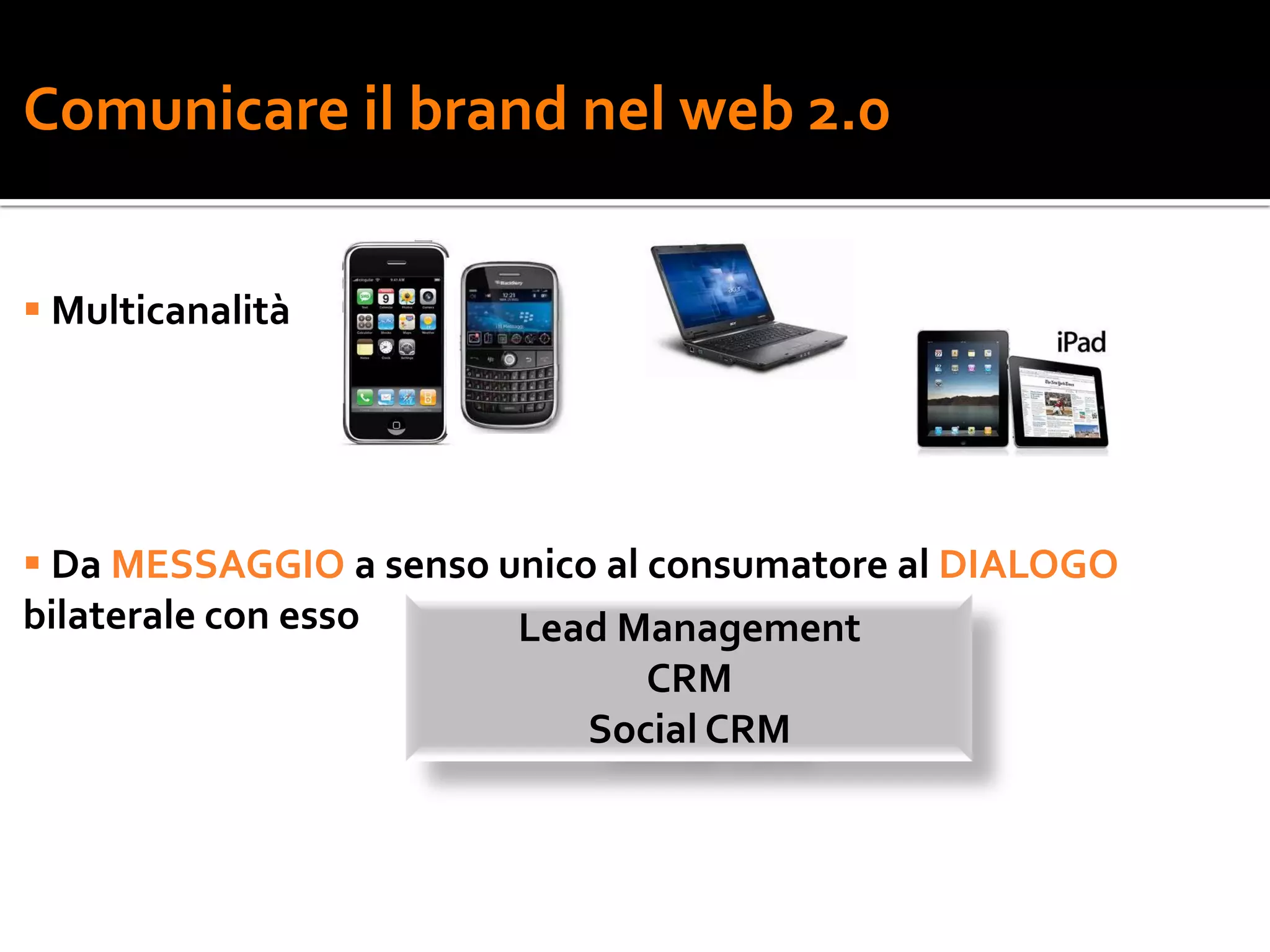 Comunicare il brand nel web 2.0


 Multicanalità




 Da MESSAGGIO a senso unico al consumatore al DIALOGO
bilaterale con esso     Lead Management
                                CRM
                            Social CRM
 