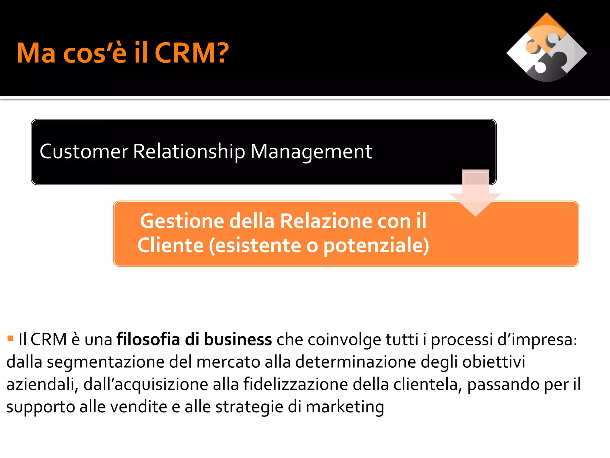 Ma cos’è il CRM?


    Customer Relationship Management


                  Gestione della Relazione con il
                  Cliente (esistente o potenziale)



 Il CRM è una filosofia di business che coinvolge tutti i processi d’impresa:
dalla segmentazione del mercato alla determinazione degli obiettivi
aziendali, dall’acquisizione alla fidelizzazione della clientela, passando per il
supporto alle vendite e alle strategie di marketing
 