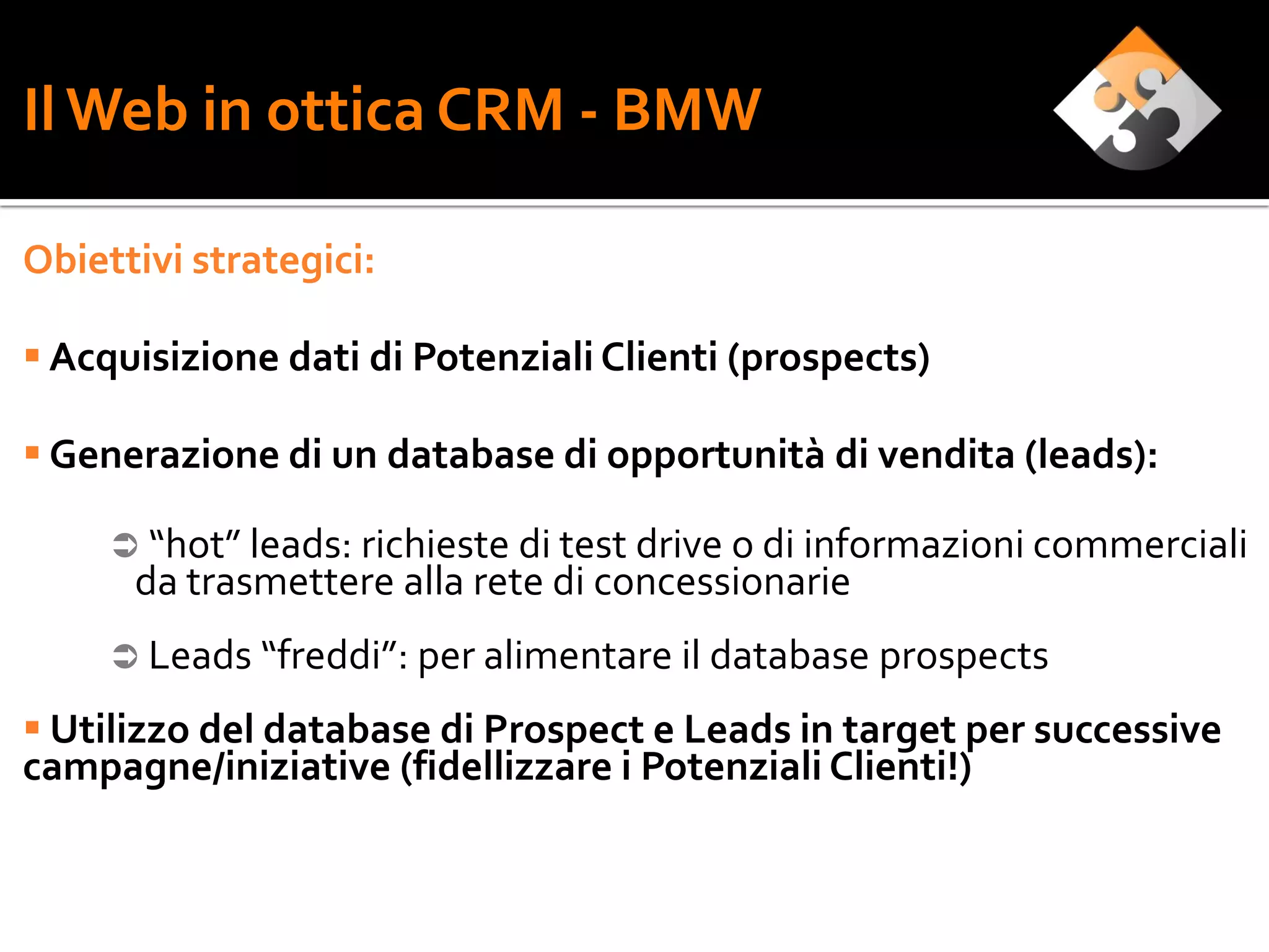 Il Web in ottica CRM - BMW

Obiettivi strategici:

 Acquisizione dati di Potenziali Clienti (prospects)

 Generazione di un database di opportunità di vendita (leads):

      “hot” leads: richieste di test drive o di informazioni commerciali
      da trasmettere alla rete di concessionarie
      Leads “freddi”: per alimentare il database prospects

 Utilizzo del database di Prospect e Leads in target per successive
campagne/iniziative (fidellizzare i Potenziali Clienti!)
 