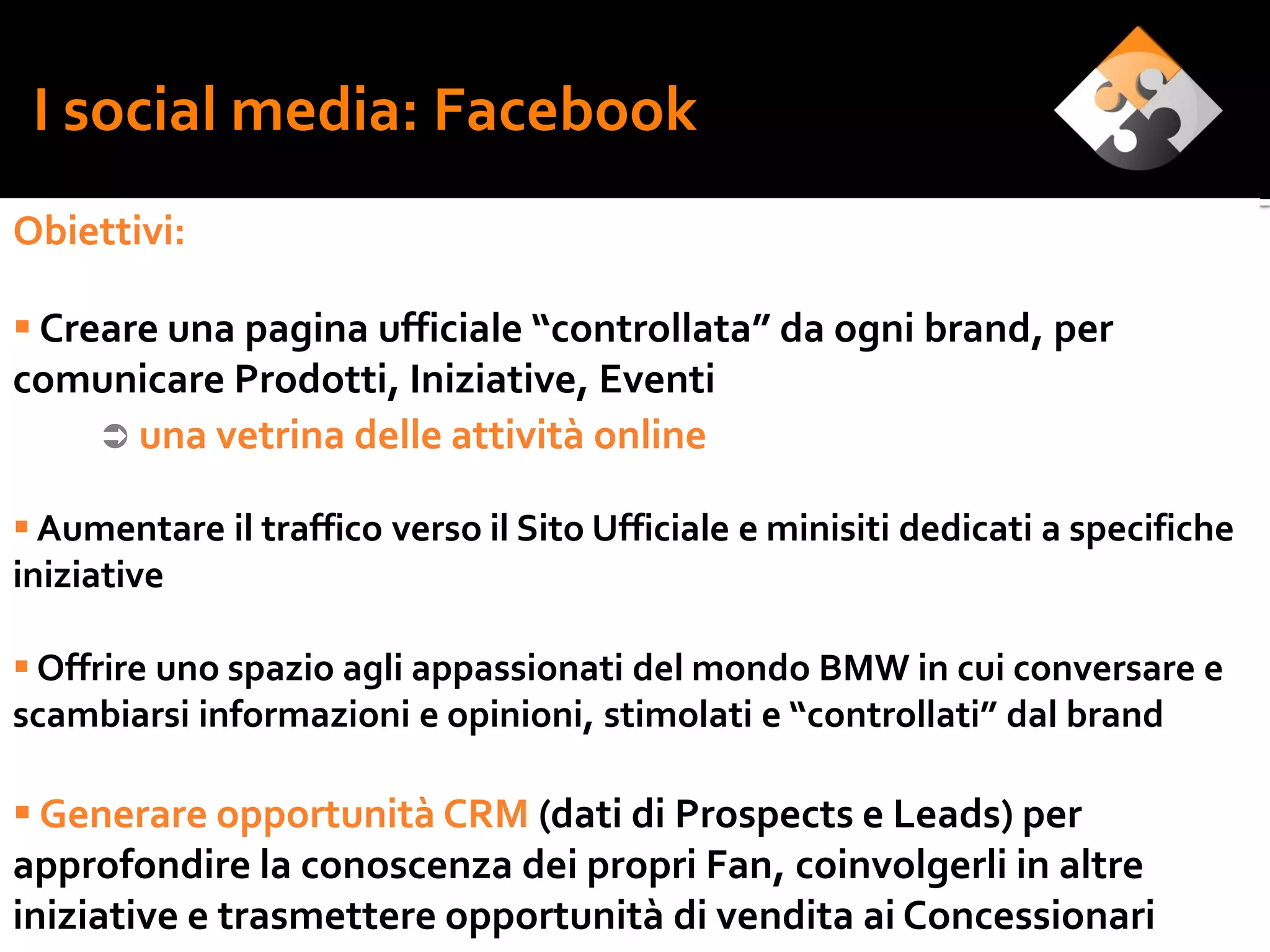 I social media: Facebook
Obiettivi:

 Creare una pagina ufficiale “controllata” da ogni brand, per
comunicare Prodotti, Iniziative, Eventi
      una vetrina delle attività online

 Aumentare il traffico verso il Sito Ufficiale e minisiti dedicati a specifiche
iniziative

 Offrire uno spazio agli appassionati del mondo BMW in cui conversare e
scambiarsi informazioni e opinioni, stimolati e “controllati” dal brand

 Generare opportunità CRM (dati di Prospects e Leads) per
approfondire la conoscenza dei propri Fan, coinvolgerli in altre
iniziative e trasmettere opportunità di vendita ai Concessionari
 