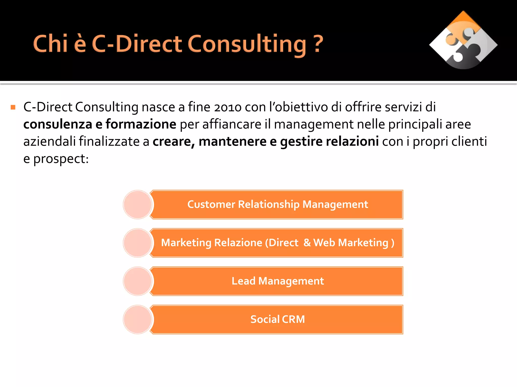   C-Direct Consulting nasce a fine 2010 con l’obiettivo di offrire servizi di
    consulenza e formazione per affiancare il management nelle principali aree
    aziendali finalizzate a creare, mantenere e gestire relazioni con i propri clienti
    e prospect:


                                 Customer Relationship Management


                            Marketing Relazione (Direct & Web Marketing )


                                         Lead Management


                                             Social CRM
 