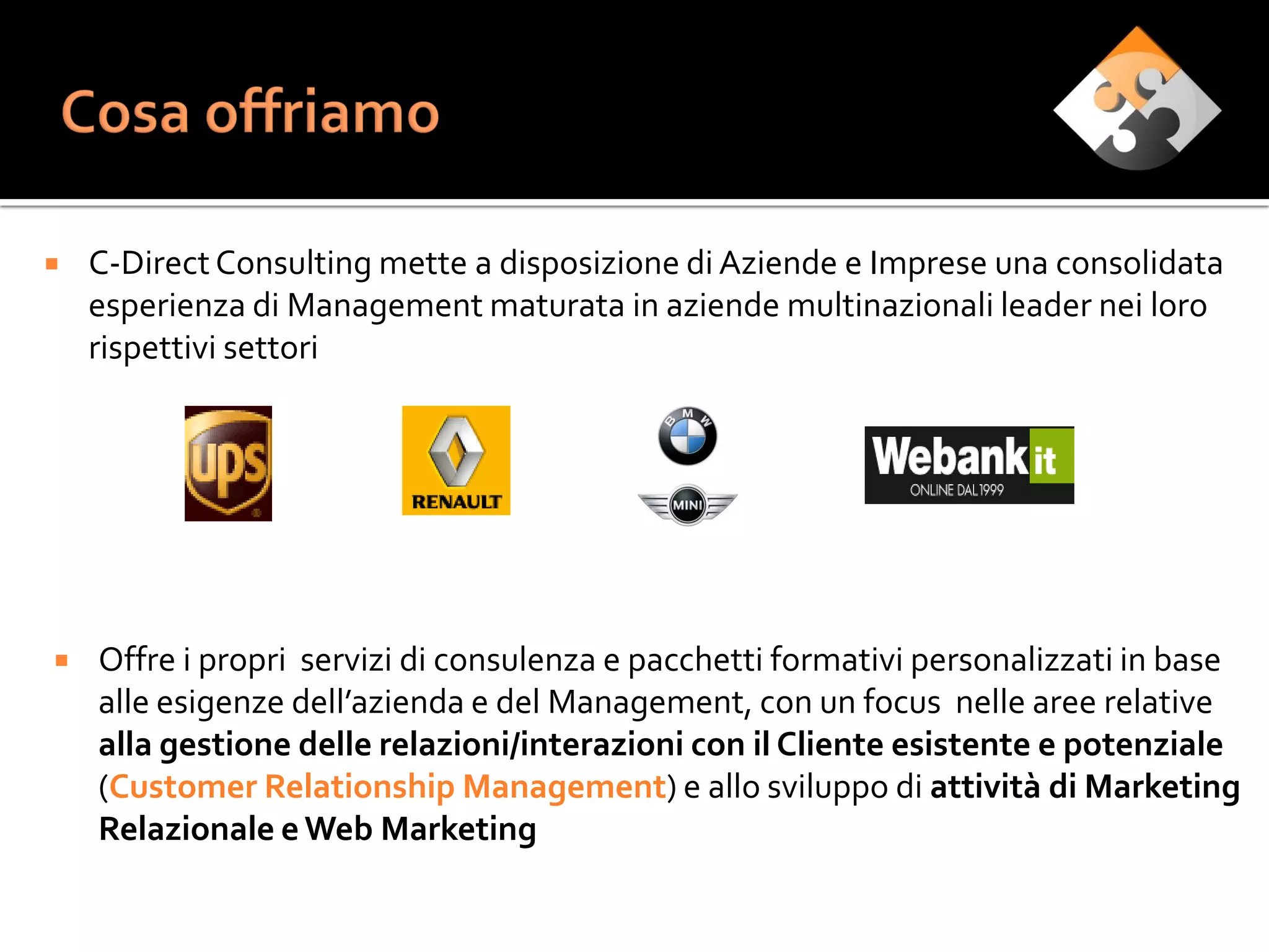    C-Direct Consulting mette a disposizione di Aziende e Imprese una consolidata
    esperienza di Management maturata in aziende multinazionali leader nei loro
    rispettivi settori




   Offre i propri servizi di consulenza e pacchetti formativi personalizzati in base
    alle esigenze dell’azienda e del Management, con un focus nelle aree relative
    alla gestione delle relazioni/interazioni con il Cliente esistente e potenziale
    (Customer Relationship Management) e allo sviluppo di attività di Marketing
    Relazionale e Web Marketing
 
