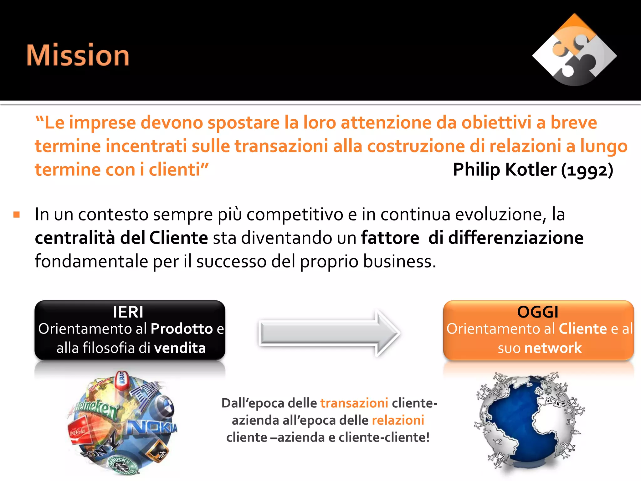 “Le imprese devono spostare la loro attenzione da obiettivi a breve
    termine incentrati sulle transazioni alla costruzione di relazioni a lungo
    termine con i clienti”                              Philip Kotler (1992)

   In un contesto sempre più competitivo e in continua evoluzione, la
    centralità del Cliente sta diventando un fattore di differenziazione
    fondamentale per il successo del proprio business.

              IERI                                                              OGGI
    Orientamento al Prodotto e                                        Orientamento al Cliente e al
      alla filosofia di vendita                                              suo network


                              Dall’epoca delle transazioni cliente-
                                azienda all’epoca delle relazioni
                               cliente –azienda e cliente-cliente!
 