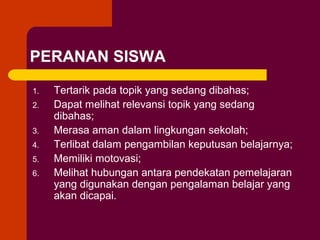 PERANAN SISWA
1.
2.
3.
4.
5.
6.

Tertarik pada topik yang sedang dibahas;
Dapat melihat relevansi topik yang sedang
dibahas;
Merasa aman dalam lingkungan sekolah;
Terlibat dalam pengambilan keputusan belajarnya;
Memiliki motovasi;
Melihat hubungan antara pendekatan pemelajaran
yang digunakan dengan pengalaman belajar yang
akan dicapai.

 