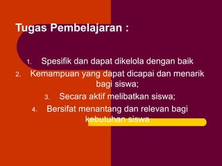 Tugas Pembelajaran :
Spesifik dan dapat dikelola dengan baik
Kemampuan yang dapat dicapai dan menarik
bagi siswa;
3. Secara aktif melibatkan siswa;
4. Bersifat menantang dan relevan bagi
kebutuhan siswa

1.
2.

 