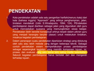 PENDEKATAN
1.

2.

Kata pendekatan adalah sala satu pengertian harfiah(menuru kata) dari
kata (bahasa inggris) “Approach” yang artinya penghampiran, jalan,
tindakan mendekati (Udin S.Winataputra, 1994; 124). PEndekatan
pembelajaran dapat diartikan sebagai jalan yang digunakan oleh guru
untuk mencipkakan suasana yang memungkinkan siswa belajar.
Pendekatan lebih bersifat konseptual artinya terjadi dalam pikiran guru
yang menjadi kerangka berpikir (dasar) untuk melakukan tindakan,
misalnya kegiatan pembelajaran.
Dalam penerapan suatu pendekatan diperlukan strategi yang didukung
oleh satu atau lebih metode yang dengan beberapa teknik. Sebagai
contoh pendekatan sistem memperlakukan proses pembelajaran
sebagai seperangkat kegiatan yang memilih komponen tujuan, isi,
proses, dan evaluasi yang satu sama lainj saling meiliki keterkaitan.
Seluruh kegiatan pembelajaran harus bertolak dari dan mengarah
terhadap tujuan.

 