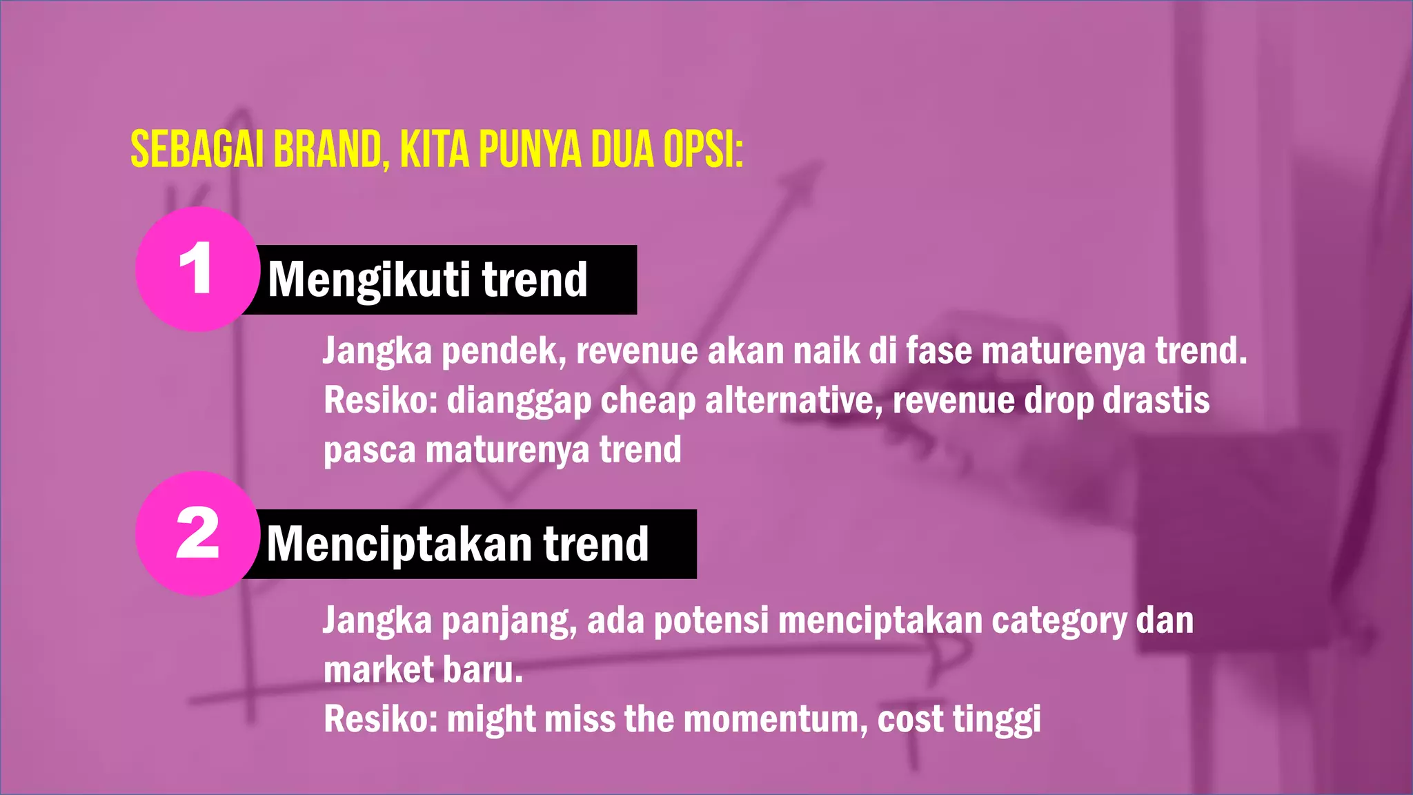 Mengikuti trend1
Menciptakan trend2
Jangka pendek, revenue akan naik di fase maturenya trend.
Resiko: dianggap cheap alternative, revenue drop drastis
pasca maturenya trend
Jangka panjang, ada potensi menciptakan category dan
market baru.
Resiko: might miss the momentum, cost tinggi
 
