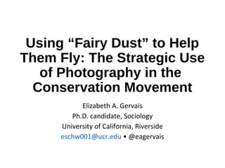 Using “Fairy Dust” to Help
Them Fly: The Strategic Use
of Photography in the
Conservation Movement
Elizabeth A. Gervais
Ph.D. candidate, Sociology
University of California, Riverside
eschw001@ucr.edu • @eagervais
 