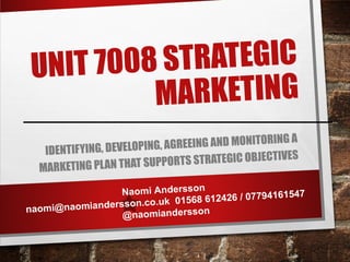 UNIT 7008 STRATEGIC
MARKETING
IDENTIFYING, DEVELOPING, AGREEING AND MONITORING A
MARKETING PLAN THAT SUPPORTS STRATEGIC OBJECTIVES
Naomi Andersson
naomi@naomiandersson.co.uk 01568 612426 / 07794161547
@naomiandersson
 