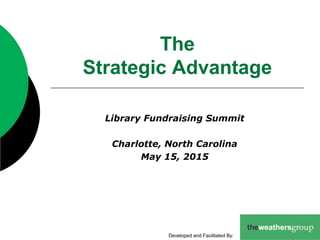 The
Strategic Advantage
Library Fundraising Summit
Charlotte, North Carolina
May 15, 2015
Developed and Facilitated By:
 