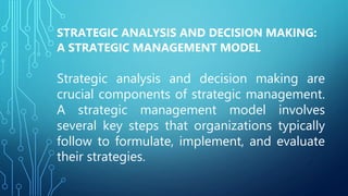 STRATEGIC ANALYSIS AND DECISION MAKING:
A STRATEGIC MANAGEMENT MODEL
Strategic analysis and decision making are
crucial components of strategic management.
A strategic management model involves
several key steps that organizations typically
follow to formulate, implement, and evaluate
their strategies.
 