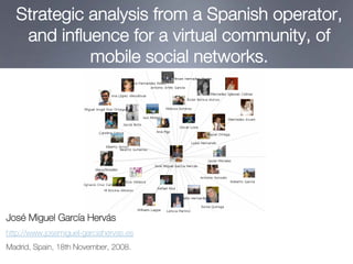 Strategic analysis from a Spanish operator,
   and influence for a virtual community, of
            mobile social networks.




José Miguel García Hervás
http://www.josemiguel-garciahervas.es
Madrid, Spain, 18th November, 2008.
 