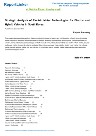 Find Industry reports, Company profiles
ReportLinker                                                                                                         and Market Statistics
                                                >> Get this Report Now by email!



Strategic Analysis of Electric Motor Technologies for Electric and
Hybrid Vehicles in South Korea
Published on December 2010

                                                                                                                                   Report Summary

This research service includes analysis of electric motor technologies for electric and hybrid vehicles in South Korea. It includes
market overview of definitions of hybrids and electric vehicles, schematic representation of mild hybrids, full hybrids and electric
vehicles, hybrid and electric vehicle strategies of OEMs in South Korea, introduction of hybrids and electric vehicle models, industry
challenges, market drivers and restraints, product and technology roadmaps. It also includes electric motor market that includes
market life cycle analysis, market size and forecasts for hybrids and electric vehicles, market breakdown by type of alternative
powertrain and type of motors.




                                                                                                                                    Table of Content

Table of Contents


Research Methodology                       15
Executive Summary                     17
Key Research Findings                        18
Key Trends in Motor Market                        20
Hybrid and EV Vehicle Models in South Korea                                 21
Motor Power based on Typeof Hybrids and Electric Vehicles                                           22
Market Breakdown By Type of Motors                               23
Market Breakdown By Motor Power                               24
OEMs' Hybrid Vehicle Strategies                          25
OEMs' Electric Vehicle Strategies                        26
OEM Sourcing Strategy for Motors and Motor Controllers                                       27
Market Share of Motor Suppliers                        28
Strategic Conclusions and Recommendations                                        29
Market Analysis of Electric Motors for HEVs and EVs                                     30
Definitions and Market Overview
Definitions of Hybrid Electric Vehicles                        31
Schematic Representation of Mild Hybrid Vehicles                                   32
Schematic Representation of Full Hybrid Vehicles                                   33
Definitions of Electric Vehicles                    34
Schematic Representation of Electric Vehicles                                 35
Market Overview of Hybrids and Electric Vehicles                                  36
Hybrid and EV Vehicle Models in South Korea                                 37
OEMs Hybrid Vehicle Strategies                           38
OEMs Electric Vehicle Strategies                         40
Industry Challenges Market Drivers and Restraints
Industry Challenges                  42


Strategic Analysis of Electric Motor Technologies for Electric and Hybrid Vehicles in South Korea (From Slideshare)                             Page 1/6
 
