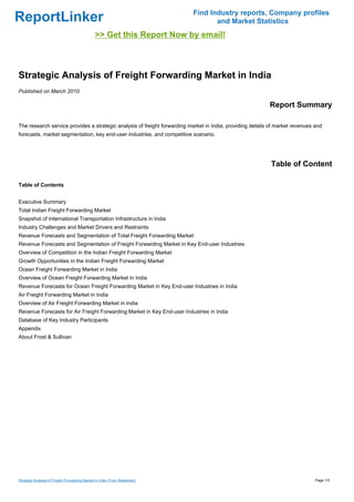 Find Industry reports, Company profiles
ReportLinker                                                                        and Market Statistics
                                                >> Get this Report Now by email!



Strategic Analysis of Freight Forwarding Market in India
Published on March 2010

                                                                                                           Report Summary

The research service provides a strategic analysis of freight forwarding market in India, providing details of market revenues and
forecasts, market segmentation, key end-user industries, and competitive scenario.




                                                                                                            Table of Content

Table of Contents


Executive Summary
Total Indian Freight Forwarding Market
Snapshot of International Transportation Infrastructure in India
Industry Challenges and Market Drivers and Restraints
Revenue Forecasts and Segmentation of Total Freight Forwarding Market
Revenue Forecasts and Segmentation of Freight Forwarding Market in Key End-user Industries
Overview of Competition in the Indian Freight Forwarding Market
Growth Opportunities in the Indian Freight Forwarding Market
Ocean Freight Forwarding Market in India
Overview of Ocean Freight Forwarding Market in India
Revenue Forecasts for Ocean Freight Forwarding Market in Key End-user Industries in India
Air Freight Forwarding Market in India
Overview of Air Freight Forwarding Market in India
Revenue Forecasts for Air Freight Forwarding Market in Key End-user Industries in India
Database of Key Industry Participants
Appendix
About Frost & Sullivan




Strategic Analysis of Freight Forwarding Market in India (From Slideshare)                                                     Page 1/3
 