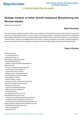 Find Industry reports, Company profiles
ReportLinker                                                                                                   and Market Statistics
                                               >> Get this Report Now by email!



Strategic Analysis of Indian Aircraft Component Manufacturing and
Services Industry
Published on November 2011

                                                                                                                             Report Summary

This research service analyzes the growth of Indian aircraft component manufacturing and services industry while also discussing the
existing and possible opportunity areas. The study includes a brief overview evolution of manufacturing value chain and emergence of
India in global aircraft industry. Then study presents emerging trends, PESTLE factors, Government initiatives in India and discusses
in detail the drivers, restraints and challenges faced by the industry. The three key segments of the industry, namely the engineering
services, component manufacturing and MRO are discussed in detail with profiling of major participants and revenue forecasts.




                                                                                                                              Table of Content

'Executive Summary
- List of Abbreviations 12
- Executive Summary 13
'Methodology and Research Scope
- Research Methodology 19
- Research Scope and Market Segmentation 20
'Market Overview
- Trends in Commercial Aircraft Industry 22
- Trends in New Aircraft Designs 24
- Aircraft Fleet Forecast ' India 26
- Market Overview ' India Perspective 27
'Aircraft Manufacturing Industry Analysis
- Macro Analysis ' India 29
- PESTLE Analysis ' India 30
- Emergence of India ' Global Aircraft Industry 32
'Government Initiatives to Foster Growth
- Infrastructure Support 35
- Public Private Partnership Model 36
- Defense Procurement Offsets 37
- FDI Regulations 38
- Success Stories of FDI and JVs 39
'Aircraft Manufacturing Value Chain
- Participants in Aircraft Manufacturing Value Chain 41
- Traditional Aircraft Manufacturing Value chain 42
- Transformational Aircraft Manufacturing Value Chain 43
'Market Engineering Measurements and Market Dynamics
- Market Engineering Measurements 45
- Industry Challenges 46
- Market Drivers 48


Strategic Analysis of Indian Aircraft Component Manufacturing and Services Industry (From Slideshare)                                     Page 1/5
 