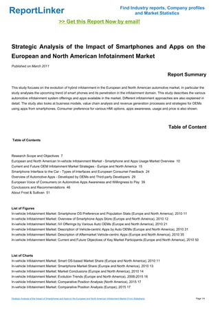 Find Industry reports, Company profiles
ReportLinker                                                                                                    and Market Statistics
                                             >> Get this Report Now by email!



Strategic Analysis of the Impact of Smartphones and Apps on the
European and North American Infotainment Market
Published on March 2011

                                                                                                                                    Report Summary

This study focuses on the evolution of hybrid infotainment in the European and North American automotive market. In particular the
study analyses the upcoming trend of smart phones and its penetration in the infotainment domain. This study describes the various
automotive infotainment system offerings and apps available in the market. Different infotainment approaches are also explained in
detail. The study also looks at business models, value chain analysis and revenue generation processes and strategies for OEMs
using apps from smartphones. Consumer preference for various HMI options, apps awareness, usage and price is also shown.




                                                                                                                                    Table of Content

Table of Contents



Research Scope and Objectives 7
European and North American In-vehicle Infotainment Market - Smartphone and Apps Usage Market Overview 10
Current and Future OEM Infotainment Market Strategies - Europe and North America 15
Smartphone Interface to the Car - Types of Interfaces and European Consumer Feedback 24
Overview of Automotive Apps - Developed by OEMs and Third-party Developers 29
European Voice of Consumers on Automotive Apps Awareness and Willingness to Pay 39
Conclusions and Recommendations 46
About Frost & Sullivan 51



List of Figures
In-vehicle Infotainment Market: Smartphone OS Preference and Population Stats (Europe and North America), 2010 11
In-vehicle Infotainment Market: Overview of Smartphone Apps Store (Europe and North America), 2010 12
In-vehicle Infotainment Market: IVI Offerings by Various Auto OEMs (Europe and North America), 2010 21
In-vehicle Infotainment Market: Description of Vehicle-centric Apps by Auto OEMs (Europe and North America), 2010 31
In-vehicle Infotainment Market: Description of Aftermarket Vehicle-centric Apps (Europe and North America), 2010 35
In-vehicle Infotainment Market: Current and Future Objectives of Key Market Participants (Europe and North America), 2010 50



List of Charts
In-vehicle Infotainment Market: Smart OS-based Market Share (Europe and North America), 2010 11
In-vehicle Infotainment Market: Smartphone Market Share (Europe and North America), 2010 13
In-vehicle Infotainment Market: Market Conclusions (Europe and North America), 2010 14
In-vehicle Infotainment Market: Evolution Trends (Europe and North America), 2008-2015 16
In-vehicle Infotainment Market: Comparative Position Analysis (North America), 2015 17
In-vehicle Infotainment Market: Comparative Position Analysis (Europe), 2015 17


Strategic Analysis of the Impact of Smartphones and Apps on the European and North American Infotainment Market (From Slideshare)              Page 1/4
 