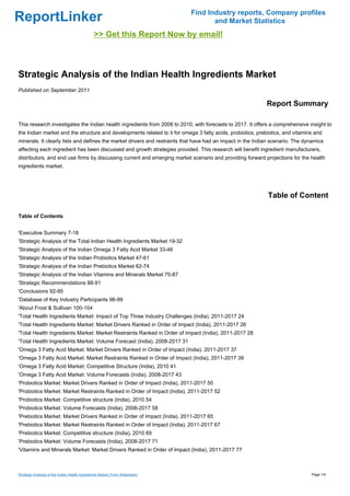Find Industry reports, Company profiles
ReportLinker                                                                          and Market Statistics
                                                >> Get this Report Now by email!



Strategic Analysis of the Indian Health Ingredients Market
Published on September 2011

                                                                                                            Report Summary

This research investigates the Indian health ingredients from 2008 to 2010, with forecasts to 2017. It offers a comprehensive insight to
the Indian market and the structure and developments related to it for omega 3 fatty acids, probiotics, prebiotics, and vitamins and
minerals. It clearly lists and defines the market drivers and restraints that have had an impact in the Indian scenario. The dynamics
affecting each ingredient has been discussed and growth strategies provided. This research will benefit ingredient manufacturers,
distributors, and end use firms by discussing current and emerging market scenario and providing forward projections for the health
ingredients market.




                                                                                                            Table of Content

Table of Contents


'Executive Summary 7-18
'Strategic Analysis of the Total Indian Health Ingredients Market 19-32
'Strategic Analysis of the Indian Omega 3 Fatty Acid Market 33-46
'Strategic Analysis of the Indian Probiotics Market 47-61
'Strategic Analysis of the Indian Prebiotics Market 62-74
'Strategic Analysis of the Indian Vitamins and Minerals Market 75-87
'Strategic Recommendations 88-91
'Conclusions 92-95
'Database of Key Industry Participants 96-99
'About Frost & Sullivan 100-104
'Total Health Ingredients Market: Impact of Top Three Industry Challenges (India), 2011-2017 24
'Total Health Ingredients Market: Market Drivers Ranked in Order of Impact (India), 2011-2017 26
'Total Health Ingredients Market: Market Restraints Ranked in Order of Impact (India), 2011-2017 28
'Total Health Ingredients Market: Volume Forecast (India), 2008-2017 31
'Omega 3 Fatty Acid Market: Market Drivers Ranked in Order of Impact (India), 2011-2017 37
'Omega 3 Fatty Acid Market: Market Restraints Ranked in Order of Impact (India), 2011-2017 39
'Omega 3 Fatty Acid Market: Competitive Structure (India), 2010 41
'Omega 3 Fatty Acid Market: Volume Forecasts (India), 2008-2017 43
'Probiotics Market: Market Drivers Ranked in Order of Impact (India), 2011-2017 50
'Probiotics Market: Market Restraints Ranked in Order of Impact (India), 2011-2017 52
'Probiotics Market: Competitive structure (India), 2010 54
'Probiotics Market: Volume Forecasts (India), 2008-2017 58
'Prebiotics Market: Market Drivers Ranked in Order of Impact (India), 2011-2017 65
'Prebiotics Market: Market Restraints Ranked in Order of Impact (India), 2011-2017 67
'Prebiotics Market: Competitive structure (India), 2010 69
'Prebiotics Market: Volume Forecasts (India), 2008-2017 71
'Vitamins and Minerals Market: Market Drivers Ranked in Order of Impact (India), 2011-2017 77



Strategic Analysis of the Indian Health Ingredients Market (From Slideshare)                                                   Page 1/4
 