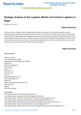Find Industry reports, Company profiles
ReportLinker                                                                                          and Market Statistics
                                                >> Get this Report Now by email!



Strategic Analysis of the Logistics Market and Contract Logistics in
Egypt
Published on June 2011

                                                                                                                    Report Summary

The study provides a strategic analysis of Egyptian logistics market covering about 12 key industries including automotive,
engineering goods, cosmetics, pharmaceuticals, apparel, oil & gas, food, electronics and metals. It also provides a comprehensive
analysis of the total logistics spend and its breakup by segments such as transportation, warehousing, freight forwarding and value
added logistics services for each industry. In addition, the study provides revenue forecasts for the total logistics market and each of
the four segments, for each industry. Apart from these the study also provides an overview of competitive structure in the covered
industries and key competitors in logistics market of respective industries.




                                                                                                                     Table of Content

Table of Contents


Executive Summary
Total Logistics Market in Egypt
Logistics Market in Leading End-user Industries
Agriculture 57
Apparel and Footwear 76
Automotive 95
Cement 114
Chemicals 133
Cosmetics 152
EECE 171
Engineering Equipments 190
Food and Beverages 209
Metals 228
Medical and Pharmaceutical Products 247
Oil and Gas 266
Appendix
About Frost & Sullivan


List of Charts
Total Logistics Market: GDP *Growth (Egypt), 2005-2010 21
Total Logistics Market: International Trade Growth (Egypt), 2005-2010 22
Total Logistics Market: Top Partner Countries Share in Exports and Imports (Egypt), 2010 22
Total Logistics Market: Exports and Imports Breakup by Category (Egypt), 2005-2010 23
Total Logistics Market: Key Market Drivers and Restraints for Logistics Industry (Egypt), 2011-2015 28
Total Logistics Market: Revenues and Market Share by Segment (Egypt), 2010 31
Total Logistics Market: Logistics Spend as % of Revenues for Major Manufacturing Industries (Egypt), 2010 33


Strategic Analysis of the Logistics Market and Contract Logistics in Egypt (From Slideshare)                                     Page 1/9
 
