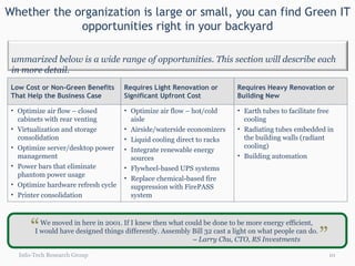 Whether the organization is large or small, you can find Green IT opportunities right in your backyard Info-Tech Research Group We moved in here in 2001. If I knew then what could be done to be more energy efficient,  I would have designed things differently. Assembly Bill 32 cast a light on what people can do.  –  Larry Chu, CTO, RS Investments  “ “ Low Cost or Non-Green Benefits That Help the Business Case Requires Light Renovation or Significant Upfront Cost Requires Heavy Renovation or Building New Optimize air flow – closed cabinets with rear venting Virtualization and storage consolidation Optimize server/desktop power management Power bars that eliminate phantom power usage Optimize hardware refresh cycle Printer consolidation Optimize air flow – hot/cold aisle Airside/waterside economizers  Liquid cooling direct to racks  Integrate renewable energy sources Flywheel-based UPS systems Replace chemical-based fire suppression with FirePASS system Earth tubes to facilitate free cooling Radiating tubes embedded in the building walls (radiant cooling) Building automation Summarized below is a wide range of opportunities. This section will describe each in more detail.  