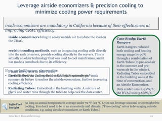 Leverage airside economizers & precision cooling to  minimize cooling power requirements Info-Tech Research Group Case Study: Earth Rangers  Earth Rangers reduced both cooling and heating energy usage by 90% through a combination of Earth Tubes (to pre-cool air in the summer and pre-warm air in the winter), Radiating Tubes embedded in the building walls at the time of construction, and an Airside Economizer.  Data center uses 2.4 kW/h;  the HVAC uses 5.6 kW/h. Airside economizers  bring in cooler outside air to reduce the load on the CRAC. Precision cooling methods , such as integrating cooling coils directly into the rack or server, provide cooling directly to the servers. This is actually an older technology that was used to cool mainframes, and it has made a comeback due to its efficiency.  To learn more, refer to Info-Tech’s “ Greening the Data Center: Reduce Cooling Requirements .” If you are building new, also consider: Earth Tubes:  An underground conduit that naturally pre-cools summer air before it reaches the airside economizer, further increasing cooling efficiency. Radiating Tubes:  Embedded in the building walls. A mixture of glycol and water runs through the tubes to help cool the data center. As long as annual temperatures average under 72 ºF (22 ºC ), you can leverage seasonal or overnight free cooling. You don’t need to be in an excessively cold climate. (“Free cooling” refers to leveraging outside conditions, e.g. using airside economizers or Earth Tubes.) Airside economizers are mandatory in California because of their effectiveness at improving CRAC efficiency. Info-Tech Insight 