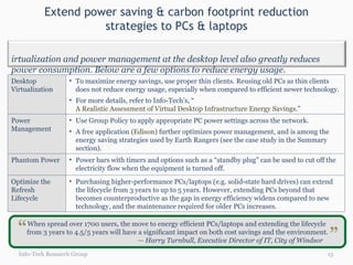 Extend power saving & carbon footprint reduction strategies to PCs & laptops Info-Tech Research Group When spread over 1700 users, the move to energy efficient PCs/laptops and extending the lifecycle  from 3 years to 4.5/5 years will have a significant impact on both cost savings and the environment. — Harry Turnbull, Executive Director of IT, City of Windsor “ “ Desktop Virtualization To maximize energy savings, use proper thin clients. Reusing old PCs as thin clients does not reduce energy usage, especially when compared to efficient newer technology. For more details, refer to Info-Tech’s, “ A Realistic Assessment of Virtual Desktop Infrastructure Energy Savings .” Power Management Use Group Policy to apply appropriate PC power settings across the network.  A free application ( Edison ) further optimizes power management, and is among the energy saving strategies used by Earth Rangers (see the case study in the Summary section). Phantom Power Power bars with timers and options such as a “standby plug” can be used to cut off the electricity flow when the equipment is turned off.  Optimize the Refresh Lifecycle Purchasing higher-performance PCs/laptops (e.g. solid-state hard drives) can extend the lifecycle from 3 years to up to 5 years. However, extending PCs beyond that becomes counterproductive as the gap in energy efficiency widens compared to new technology, and the maintenance required for older PCs increases. Virtualization and power management at the desktop level also greatly reduces power consumption. Below are a few options to reduce energy usage. 