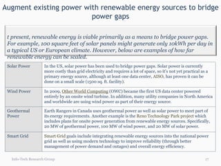 Augment existing power with renewable energy sources to bridge power gaps Info-Tech Research Group Solar Power  In the US, solar power has been used to bridge power gaps. Solar power is currently more costly than grid electricity and requires a lot of space, so it’s not yet practical as a primary energy source, although at least one data center,  AISO , has proven it can be done on a small scale (1500 sq. ft. facility). Wind Power  In 2009,  Other World Computing  (OWC) became the first US data center powered entirely by an onsite wind turbine. In addition, many utility companies in North America and worldwide are using wind power as part of their energy source. Geothermal  Power Earth Rangers in Canada uses geothermal power as well as solar power to meet part of its energy requirements. Another example is the  Reno Technology Park project  which includes plans for onsite power generation from renewable energy sources. Specifically, 20 MW of geothermal power, 100 MW of wind power, and 20 MW of solar power. Smart Grid Smart Grid  goals include integrating renewable energy sources into the national power grid as well as using modern technology to improve reliability (through better management of power demand and outages) and overall energy efficiency. At present, renewable energy is viable primarily as a means to bridge power gaps. For example, 100 square feet of solar panels might generate only 10kWh per day in a typical US or European climate. However, below are examples of how far renewable energy can be scaled. 