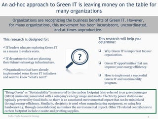 An ad-hoc approach to Green IT is leaving money on the table for many organizations Organizations are recognizing the business benefits of Green IT. However,  for many organizations, this movement has been inconsistent, uncoordinated,  and at times unproductive.  This research is designed for: IT leaders who are exploring Green IT as a means to reduce costs.  IT departments that are planning their future technology infrastructure.  Organizations that have already implemented some Green IT initiatives and want to know “what’s next?” This research will help you determine: Why Green IT is important to your organization. Green IT opportunities that can improve your energy efficiency. How to implement a successful Green IT and sustainability program. “ Being Green” or “Sustainability” is measured by the carbon footprint [also referred to as greenhouse gas (GHG) emissions] associated with a company’s energy usage and assets. Electricity power stations are typically powered by fossil fuels, so there is an associated environmental impact that can be minimized through energy efficiency. Similarly, electricity is used when manufacturing equipment, so using less hardware (e.g. through consolidation) minimizes the environmental impact. Other IT-related contributors to carbon footprint include e-waste and printing supplies. Info-Tech Research Group 