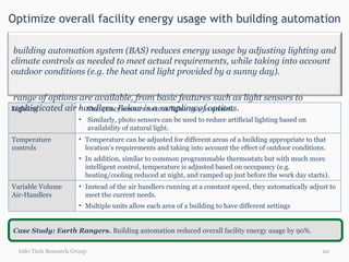 Optimize overall facility energy usage with building automation Info-Tech Research Group Case Study: Earth Rangers.  Building automation reduced overall facility energy usage by 90%. Lighting Occupancy sensors turn on lights only as needed. Similarly, photo sensors can be used to reduce artificial lighting based on availability of natural light. Temperature controls Temperature can be adjusted for different areas of a building appropriate to that location’s requirements and taking into account the effect of outdoor conditions. In addition, similar to common programmable thermostats but with much more intelligent control, temperature is adjusted based on occupancy (e.g. heating/cooling reduced at night, and ramped up just before the work day starts). Variable Volume  Air-Handlers Instead of the air handlers running at a constant speed, they automatically adjust to meet the current needs.  Multiple units allow each area of a building to have different settings  A building automation system (BAS) reduces energy usage by adjusting lighting and climate controls as needed to meet actual requirements, while taking into account outdoor conditions (e.g. the heat and light provided by a sunny day). A range of options are available, from basic features such as light sensors to sophisticated air handlers. Below is a sampling of options. 
